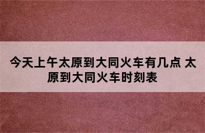 今天上午太原到大同火车有几点 太原到大同火车时刻表